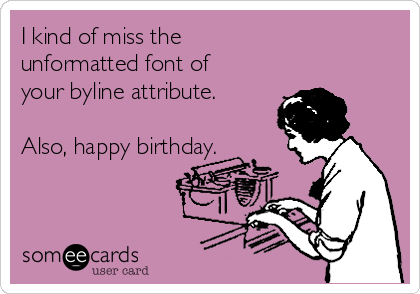 I kind of miss the 
unformatted font of
your byline attribute.

Also, happy birthday.