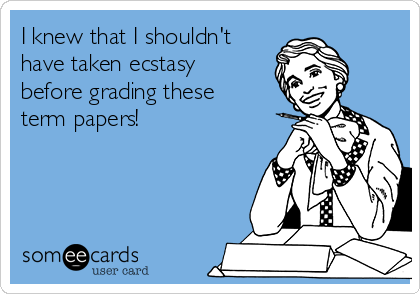 I knew that I shouldn't
have taken ecstasy
before grading these
term papers!
