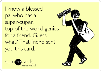 I know a blessed
pal who has a
super-duper,
top-of-the-world genius
for a friend. Guess
what? That friend sent
you this card.