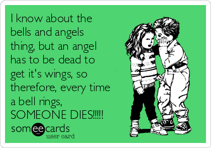 I know about the
bells and angels
thing, but an angel
has to be dead to
get it's wings, so
therefore, every time
a bell rings,
SOMEONE DIES!!!!!