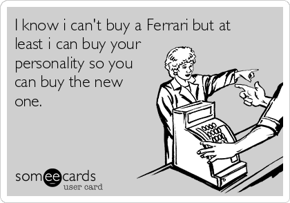 I know i can't buy a Ferrari but at
least i can buy your
personality so you
can buy the new
one.
