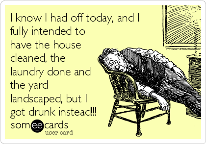 I know I had off today, and I
fully intended to
have the house
cleaned, the
laundry done and
the yard
landscaped, but I
got drunk instead!!!