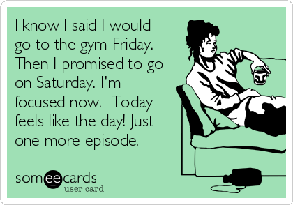 I know I said I would
go to the gym Friday.
Then I promised to go
on Saturday. I'm
focused now.  Today
feels like the day! Just
one more episode. 