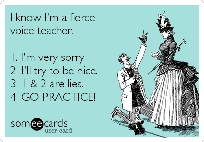 I know I'm a fierce 
voice teacher.

1. I'm very sorry.
2. I'll try to be nice.
3. 1 & 2 are lies.
4. GO PRACTICE!