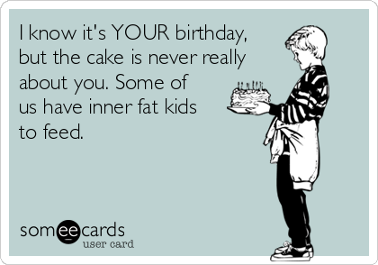 I know it's YOUR birthday,
but the cake is never really
about you. Some of
us have inner fat kids
to feed.