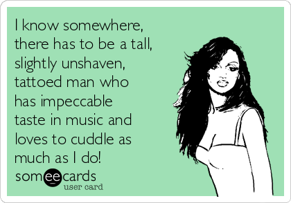 I know somewhere,
there has to be a tall,
slightly unshaven,
tattoed man who
has impeccable
taste in music and
loves to cuddle as
much as I do!