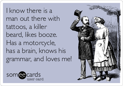 I know there is a
man out there with
tattoos, a killer
beard, likes booze.
Has a motorcycle,
has a brain, knows his
grammar, and loves me! 