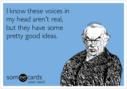 I know these voices in
my head aren't real,
but they have some
pretty good ideas.