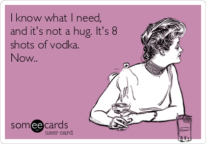 I know what I need,
and it's not a hug. It's 8
shots of vodka.
Now..