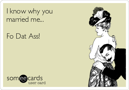 I know why you
married me...

Fo Dat Ass!