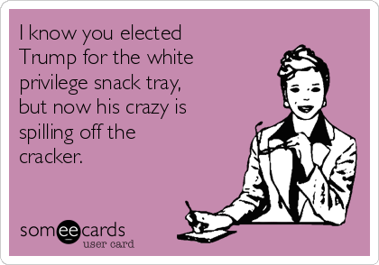 I know you elected
Trump for the white 
privilege snack tray, 
but now his crazy is
spilling off the
cracker.