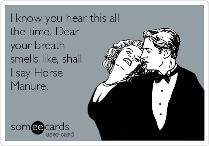 I know you hear this all
the time. Dear
your breath
smells like, shall
I say Horse
Manure.