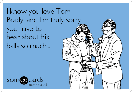 I know you love Tom
Brady, and I'm truly sorry
you have to
hear about his
balls so much....