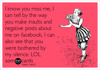 I know you miss me, I
can tell by the way
you make insults and
negative posts about
me on facebook, I can
also see that you
were bothered by
my silence. LOL