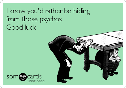 I know you'd rather be hiding
from those psychos 
Good luck