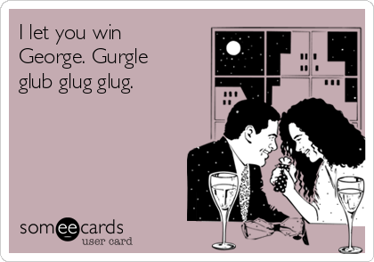 I let you win
George. Gurgle
glub glug glug. 