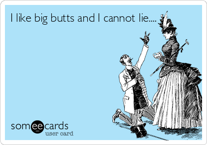 I like big butts and I cannot lie....