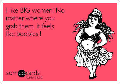 I like BIG women! No
matter where you
grab them, it feels
like boobies ! 