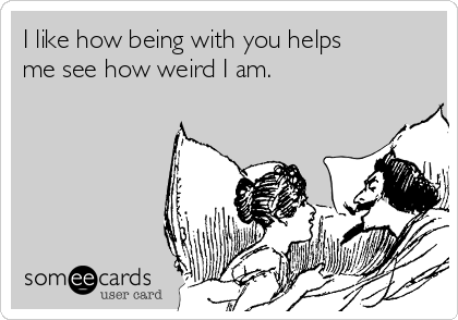 I like how being with you helps
me see how weird I am.