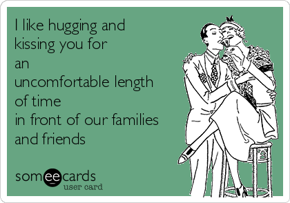 I like hugging and
kissing you for
an
uncomfortable length
of time
in front of our families
and friends