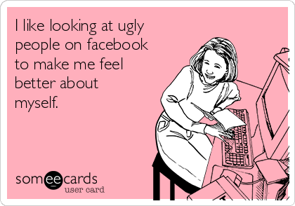 I like looking at ugly
people on facebook
to make me feel
better about
myself.