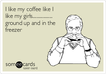 I like my coffee like I
like my girls...................
ground up and in the
freezer