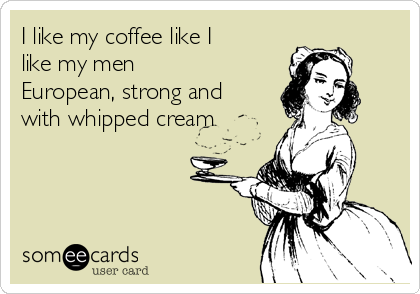 I like my coffee like I
like my men
European, strong and
with whipped cream 