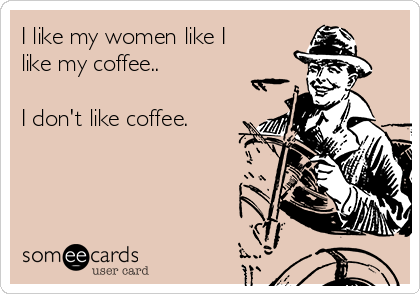 I like my coffee like I like my women in the kitchen where they belong -  quickmeme