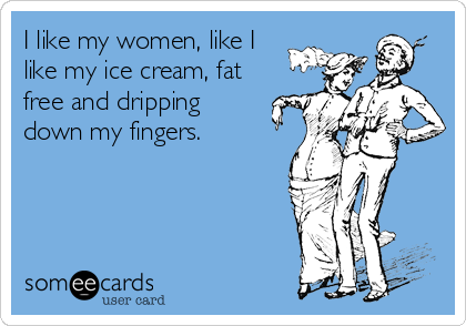 I like my women, like I
like my ice cream, fat
free and dripping
down my fingers.