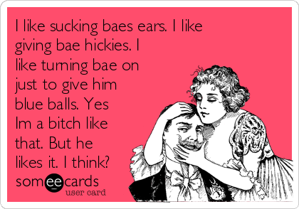 I like sucking baes ears. I like
giving bae hickies. I
like turning bae on
just to give him
blue balls. Yes
Im a bitch like
that. But he
likes it. I think?