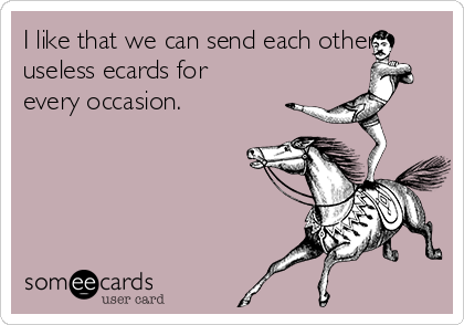 I like that we can send each other
useless ecards for
every occasion.