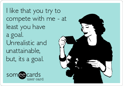 I like that you try to
compete with me - at
least you have
a goal.
Unrealistic and
unattainable,
but, its a goal. 