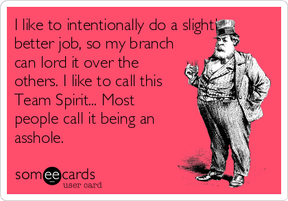 I like to intentionally do a slightly
better job, so my branch
can lord it over the
others. I like to call this
Team Spirit... Most
people call it being an 
asshole.