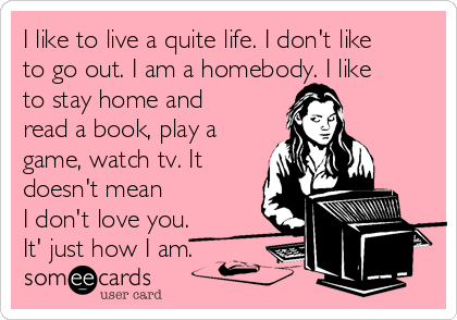I like to live a quite life. I don't like
to go out. I am a homebody. I like
to stay home and
read a book, play a
game, watch tv. It
doesn't mean
I don't love you.
It' just how I am.