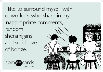 I like to surround myself with
coworkers who share in my
inappropriate comments,
random
shenanigans
and solid love
of booze.
