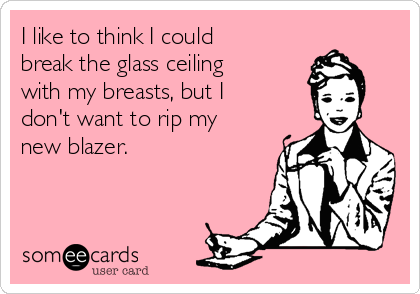 I like to think I could
break the glass ceiling
with my breasts, but I
don't want to rip my
new blazer.