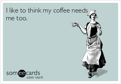 I like to think my coffee needs
me too.