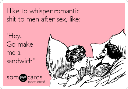 I like to whisper romantic 
shit to men after sex, like:

"Hey.. 
Go make
me a
sandwich"