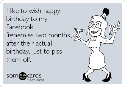 I like to wish happy
birthday to my
Facebook
frenemies two months
after their actual
birthday, just to piss
them off.