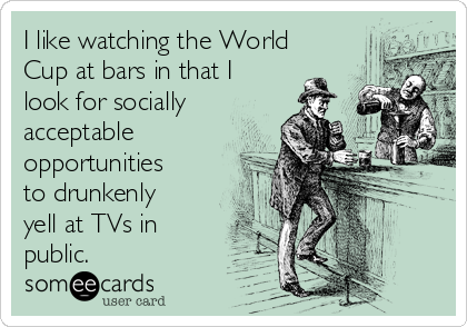 I like watching the World
Cup at bars in that I
look for socially
acceptable
opportunities
to drunkenly
yell at TVs in
public.