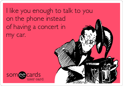 I like you enough to talk to you
on the phone instead
of having a concert in
my car.