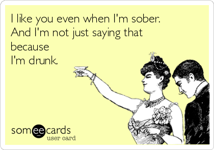 I like you even when I'm sober.
And I'm not just saying that
because
I'm drunk.