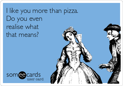 I like you more than pizza.
Do you even
realise what 
that means?