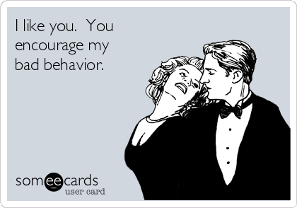 I like you.  You
encourage my
bad behavior.