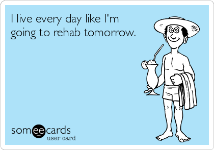I live every day like I'm
going to rehab tomorrow.