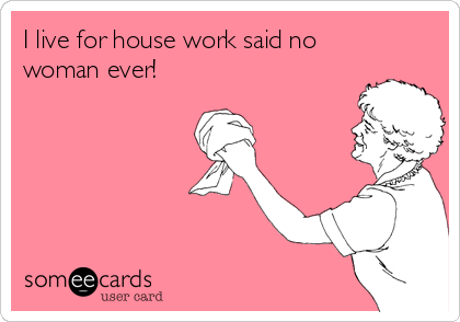 I live for house work said no
woman ever! 