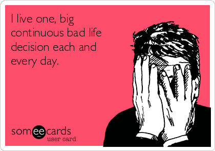 I live one, big
continuous bad life
decision each and
every day.    
