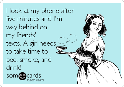 I look at my phone after
five minutes and I'm
way behind on
my friends'
texts. A girl needs
to take time to
pee, smoke, and
drink!