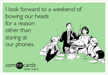 I look forward to a weekend of
bowing our heads
for a reason
other than
staring at
our phones.