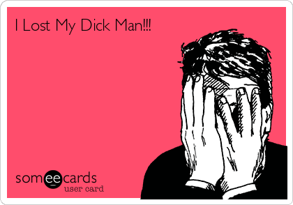 I Lost My Dick Man!!!